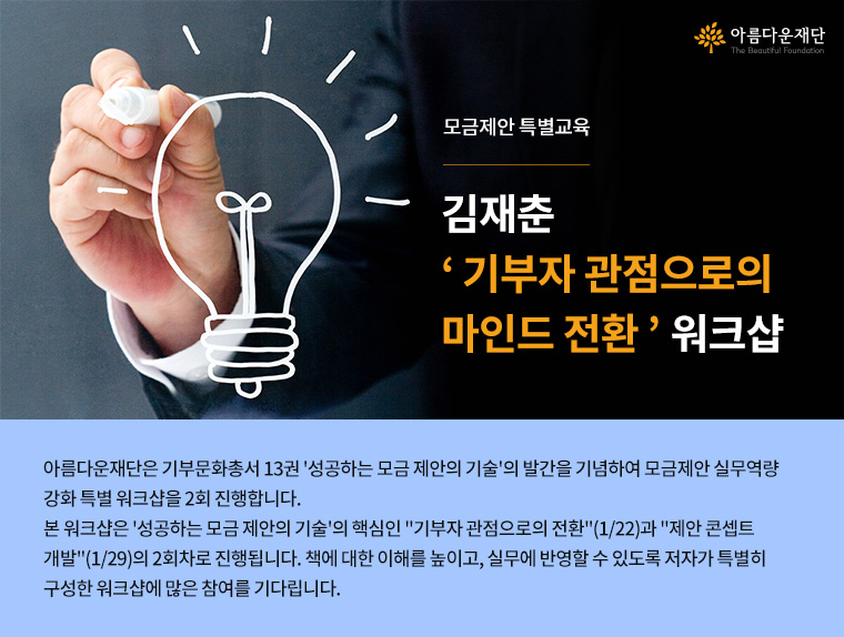 모금제안 특별교육.김재춘 기부자 관점으로의 마인드 전환 워크샵.아름다운재단은 기부문화총서 13권 성공하는 모금 제안의 기술의 발간을 기념하여 모금제안 실무역량강화 특별 워크샵을 2회 진행합니다. 본 워크샵은 성공하는 모금 제안의 기술의 핵심인 기부자 관점으로의 전환(1/22)과 제안 콘셉트 개발(1/29)의 2회차로 진행됩니다. 책에 대한 이해를 높이고, 실무에 반영할 수 있도록 저자가 특별히 구성한 워크샵에 많은 참여를 기다립니다.