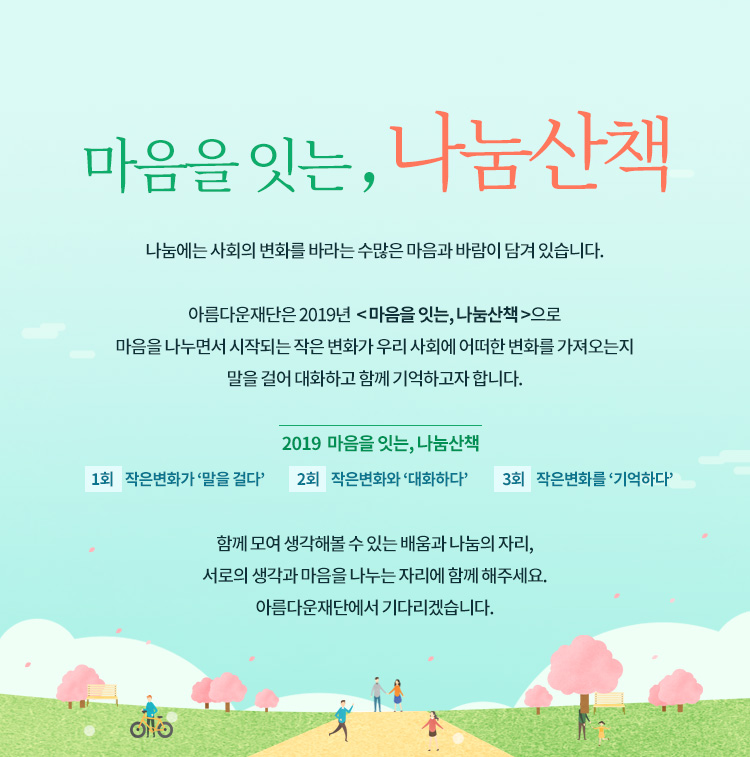 마음을 잇는, 나눔산책.아름다운재단 기부자님을 초대합니다. 나눔에는 사회의 변화를 바라는 수많은 마음과 바람이 담겨 있습니다. 아름다운재단은 2019년 마음을 잇는, 나눔산책으로 마음을 나누면서 시작되는 작은 변화가 우리 사회에 어떠한 변화를 가져오는지 말을 걸어 대화하고 함께 기억하고자 합니다. 2018 마음을 잇는, 나눔산책.1회 작은변화가 말을 걸다,2회 작은변화와 대화하다,3회 작은변화를 기억하다.아름다운재단에서 기다리겠습니다.