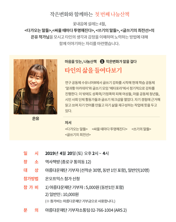 작은변화와 함께하는 첫 번째 나눔산책.꽃내음에 설레는 4월,다가오는 말들,싸울 때마다 투명해진다, 쓰기의 말들, 글쓰기의 최전선의 은유 작가님을 모시고 타인의 생각과 감정을 이해하며 노력하는 방법에 대해함께 이야기하는 자리를 마련했습니다. 일시: 2019년 4월 20일 (토) 오후 2시 ~ 4시. 장소:역사책방 (종로구 통의동 12). 대상: 아름다운재단 기부자 (선착순 30명, 동반 1인 포함), 일반인(10명). 참가방법 : 온오프믹스 참가 신청. 참가비 : 1) 아름다운재단 기부자 : 5,000원 (동반1인 포함). 2) 일반인 : 10,000원 (※ 참가비는 아름다운재단 기부금으로 사용됩니다.). 문의: 아름다운재단 기부자소통팀 02-766-1004 (ARS 2)