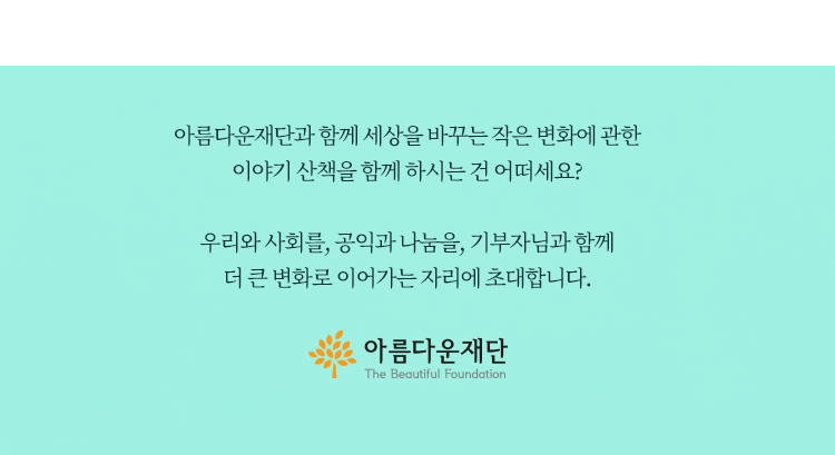 아름다운재단과 함께 세상을 바꾸는 작은 변화에 관한 이야기 산책을 함께 하시는 건 어떠세요? 우리와 사회를, 공익과 나눔을, 기부자님과 함께 더 큰 변화로 이어가는 자리에 초대합니다. 아름다운재단
