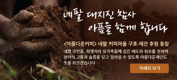네팔 대지진 참사, 아픔을 함께 합니다.아름다운커피 네팔 커피마을 구호·재건 후원 동참.네팔 국민들, 희생자와 유가족들께 깊은 애도와 위로를 전하며 참사의 고통과 슬픔을 딛고 일어설 수 있도록 아름다운재단도 뜻을 모으겠습니다. 자세히보기