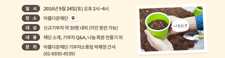일시: 2016년 9월 24일(토) 오후 2시~4시. 장소: 아름다운재단 . 대상: 신규기부자 약 30명 내외 (지인 동반 가능).내용: 재단 소개, 기부자 Q&A, 나눔 화분 만들기 외.문의: 아름다운재단 기부자소통팀 박해정 간사(02-6930-4539)