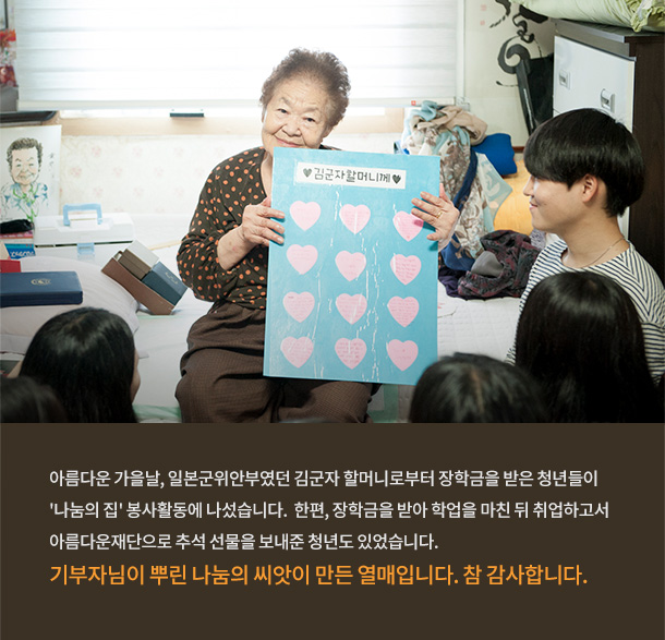 일본군위안부였던 김군자 할머니로부터 장학금을 받은 청년들이 '나눔의 집' 봉사활동에 나섰습니다. 한편, 장학금을 받아 학업을 마친 뒤 취업하고서 아름다운재단으로 추석 선물을 보내준 청년도 있었습니다. 기부자님이 뿌린 나눔의 씨앗이 만들어낸 열매입니다. 참 감사합니다.