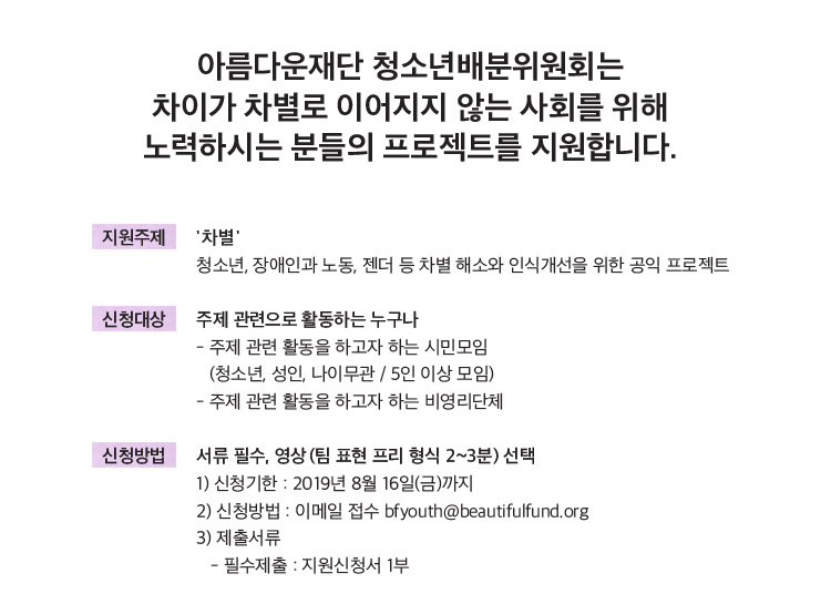 지원주제: '차별', 청소년, 장애인과 노동, 젠더 등 차별 해소와 인식개선을 위한 공익 프로젝트.신청대상: 주제 관련으로 활동하는 누구나. 주제 관련 활동을 하고자 하는 시민모임(청소년, 성인, 나이관/5인 이상 모임).-주제 관련 활동을 하고자 하는 비영리단체 신청방법: 서류 필수, 영상 (팀 표현 프리 형식 2~3분) 선택. 1) 신청기한: 2019년 8월 16일(금)까지 2) 신청방법: 이메일 접수 bfyouth@beautifulfund.org 3) 제출서류: -필수제출: 지원신청서 1부
