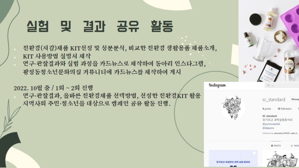 친환경(저감)제품 KIT선정 및 성분분석, 비교한 친환경 생활용품 제품소개, KIT 사용방법 설명서 제작 연구·관찰결과와 실험 과정을 카드뉴스로 제작하여 동아리 인스타그램, 광정동청소년문화의집 커뮤니티에 카드뉴스를 제작하여 게시 2022. 10월 중 / 1회 ~ 2회 진행 연구·관찰결과, 올바른 친환경제품 선택방법, 선정한 친환경KIT 활용 지역사회 주민·청소년을 대상으로 캠페인 공유 활동 진행.